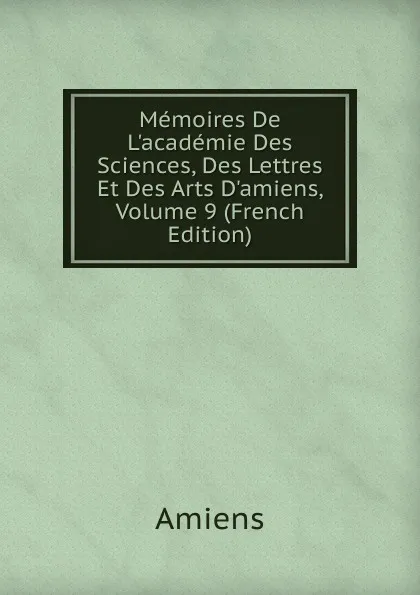 Обложка книги Memoires De L.academie Des Sciences, Des Lettres Et Des Arts D.amiens, Volume 9 (French Edition), Amiens