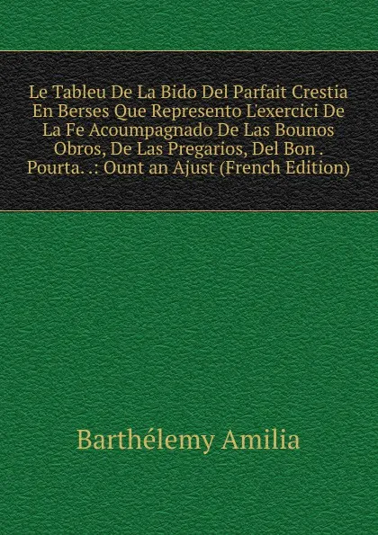 Обложка книги Le Tableu De La Bido Del Parfait Crestia En Berses Que Represento L.exercici De La Fe Acoumpagnado De Las Bounos Obros, De Las Pregarios, Del Bon . Pourta. .: Ount an Ajust (French Edition), Barthélemy Amilia