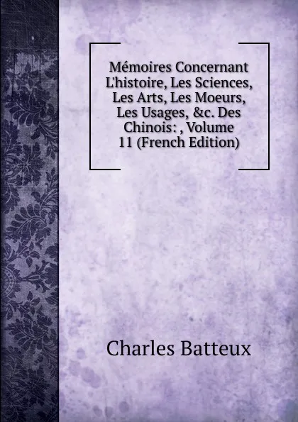 Обложка книги Memoires Concernant L.histoire, Les Sciences, Les Arts, Les Moeurs, Les Usages, .c. Des Chinois: , Volume 11 (French Edition), Charles Batteux