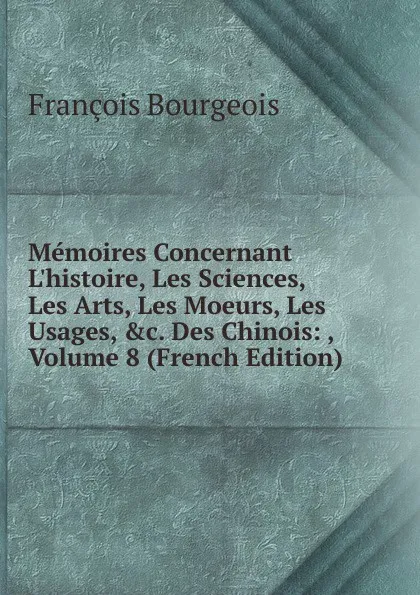 Обложка книги Memoires Concernant L.histoire, Les Sciences, Les Arts, Les Moeurs, Les Usages, .c. Des Chinois: , Volume 8 (French Edition), François Bourgeois