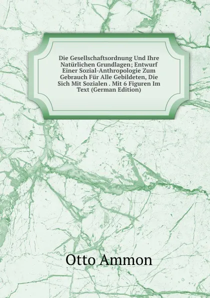 Обложка книги Die Gesellschaftsordnung Und Ihre Naturlichen Grundlagen; Entwurf Einer Sozial-Anthropologie Zum Gebrauch Fur Alle Gebildeten, Die Sich Mit Sozialen . Mit 6 Figuren Im Text (German Edition), Otto Ammon