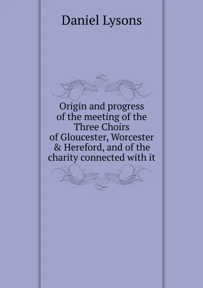 Обложка книги Origin and progress of the meeting of the Three Choirs of Gloucester, Worcester . Hereford, and of the charity connected with it, Daniel Lysons