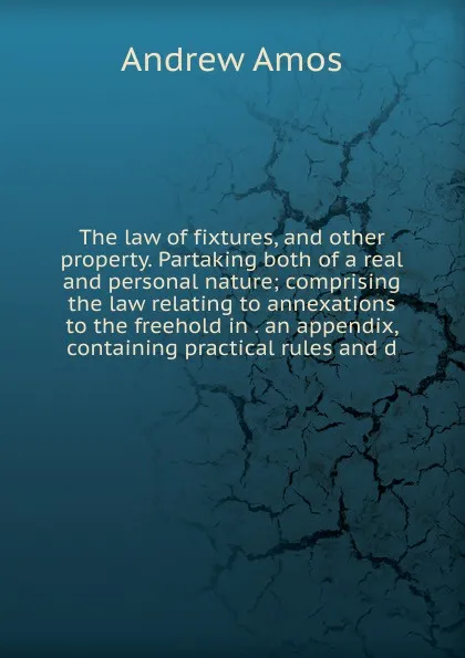 Обложка книги The law of fixtures, and other property. Partaking both of a real and personal nature; comprising the law relating to annexations to the freehold in . an appendix, containing practical rules and d, Andrew Amos