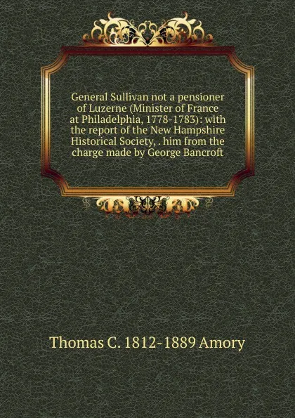 Обложка книги General Sullivan not a pensioner of Luzerne (Minister of France at Philadelphia, 1778-1783): with the report of the New Hampshire Historical Society, . him from the charge made by George Bancroft, Thomas C. 1812-1889 Amory