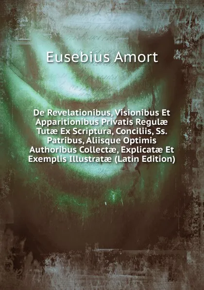 Обложка книги De Revelationibus, Visionibus Et Apparitionibus Privatis Regulae Tutae Ex Scriptura, Conciliis, Ss. Patribus, Aliisque Optimis Authoribus Collectae, Explicatae Et Exemplis Illustratae (Latin Edition), Eusebius Amort