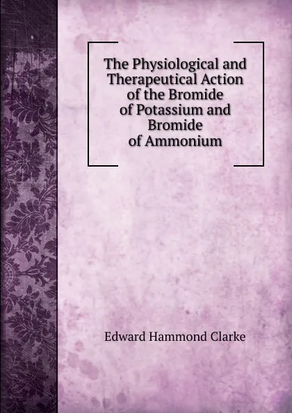 Обложка книги The Physiological and Therapeutical Action of the Bromide of Potassium and Bromide of Ammonium, Edward Hammond Clarke