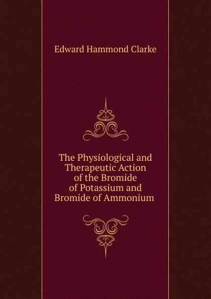 Обложка книги The Physiological and Therapeutic Action of the Bromide of Potassium and Bromide of Ammonium ., Edward Hammond Clarke