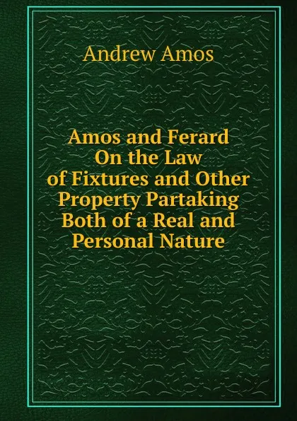 Обложка книги Amos and Ferard On the Law of Fixtures and Other Property Partaking Both of a Real and Personal Nature, Andrew Amos