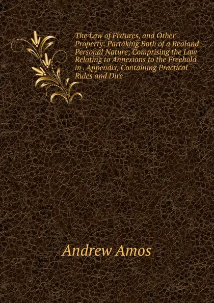 Обложка книги The Law of Fixtures, and Other Property: Partaking Both of a Realand Personal Nature; Comprising the Law Relating to Annexions to the Freehold in . Appendix, Containing Practical Rules and Dire, Andrew Amos