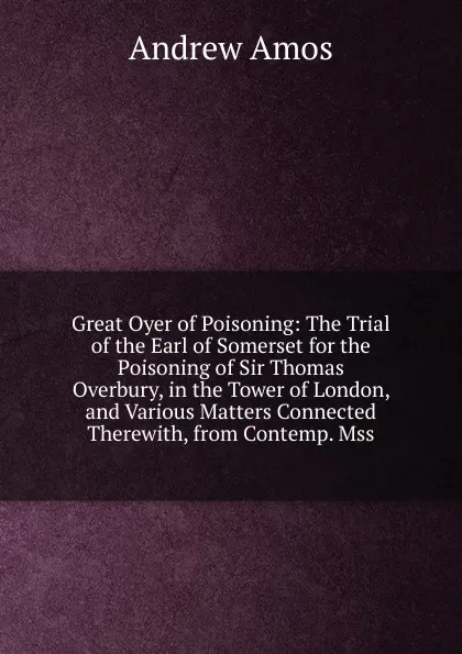 Обложка книги Great Oyer of Poisoning: The Trial of the Earl of Somerset for the Poisoning of Sir Thomas Overbury, in the Tower of London, and Various Matters Connected Therewith, from Contemp. Mss, Andrew Amos