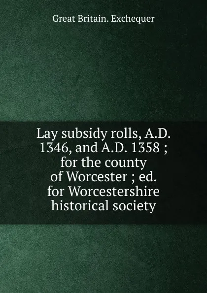 Обложка книги Lay subsidy rolls, A.D. 1346, and A.D. 1358 ; for the county of Worcester ; ed. for Worcestershire historical society, Great Britain. Exchequer