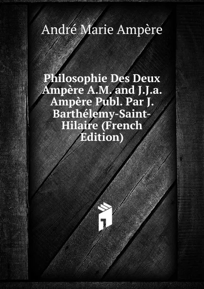 Обложка книги Philosophie Des Deux Ampere A.M. and J.J.a. Ampere Publ. Par J. Barthelemy-Saint-Hilaire (French Edition), André Marie Ampère