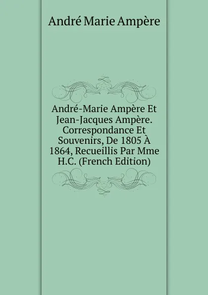 Обложка книги Andre-Marie Ampere Et Jean-Jacques Ampere. Correspondance Et Souvenirs, De 1805 A 1864, Recueillis Par Mme H.C. (French Edition), André Marie Ampère