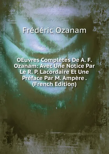 Обложка книги OEuvres Completes De A. F. Ozanam: Avec Une Notice Par Le R. P. Lacordaire Et Une Preface Par M. Ampere . (French Edition), Frédéric Ozanam