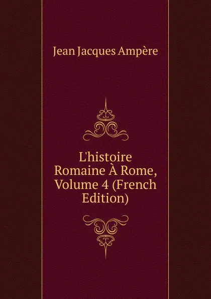 Обложка книги L.histoire Romaine A Rome, Volume 4 (French Edition), Jean Jacques Ampère