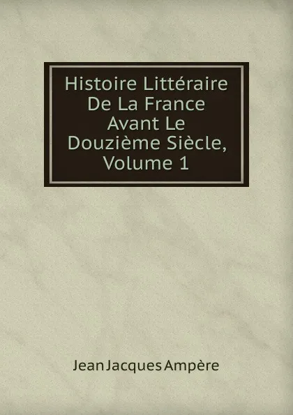 Обложка книги Histoire Litteraire De La France Avant Le Douzieme Siecle, Volume 1, Jean Jacques Ampère