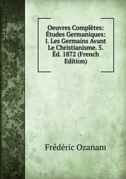 Обложка книги Oeuvres Completes: Etudes Germaniques: I. Les Germains Avant Le Christianisme. 5.Ed. 1872 (French Edition), Frédéric Ozanam