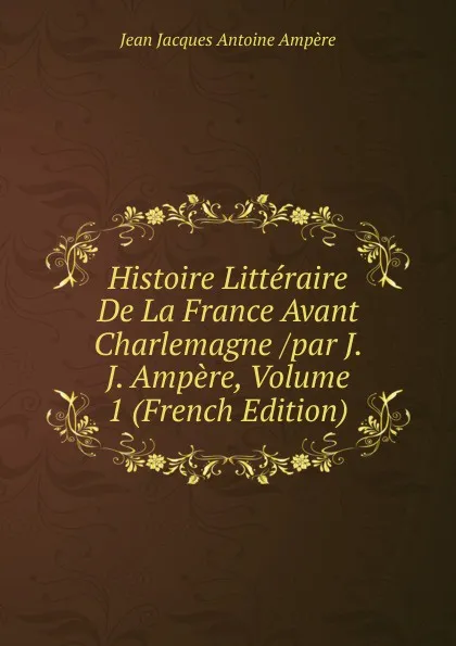 Обложка книги Histoire Litteraire De La France Avant Charlemagne /par J. J. Ampere, Volume 1 (French Edition), Jean Jacques Antoine Ampère