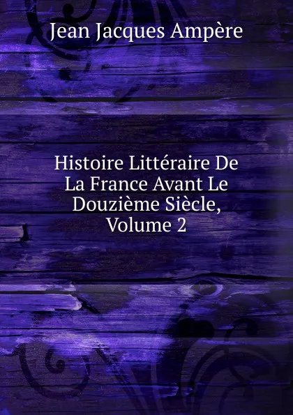 Обложка книги Histoire Litteraire De La France Avant Le Douzieme Siecle, Volume 2, Jean Jacques Ampère