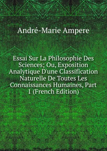 Обложка книги Essai Sur La Philosophie Des Sciences; Ou, Exposition Analytique D.une Classification Naturelle De Toutes Les Connaissances Humaines, Part 1 (French Edition), André-Marie Ampère