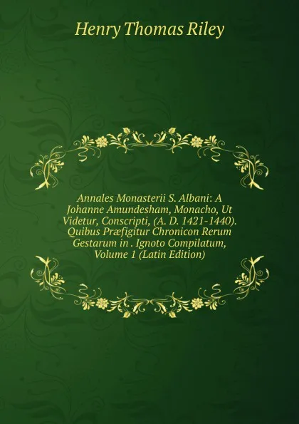 Обложка книги Annales Monasterii S. Albani: A Johanne Amundesham, Monacho, Ut Videtur, Conscripti, (A. D. 1421-1440). Quibus Praefigitur Chronicon Rerum Gestarum in . Ignoto Compilatum, Volume 1 (Latin Edition), Henry Thomas Riley