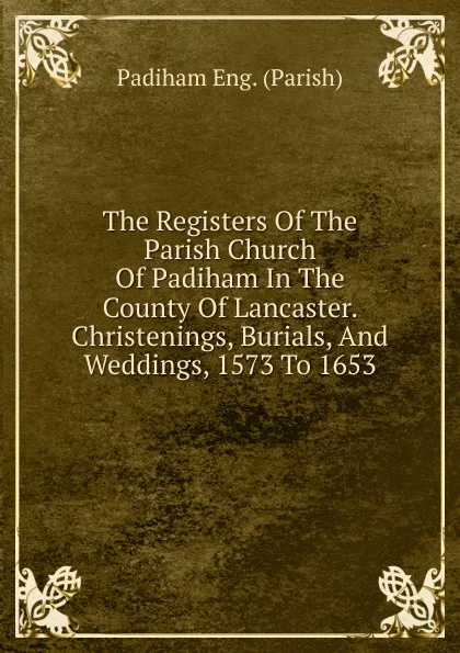 Обложка книги The Registers Of The Parish Church Of Padiham In The County Of Lancaster. Christenings, Burials, And Weddings, 1573 To 1653, Padiham Eng. (Parish)