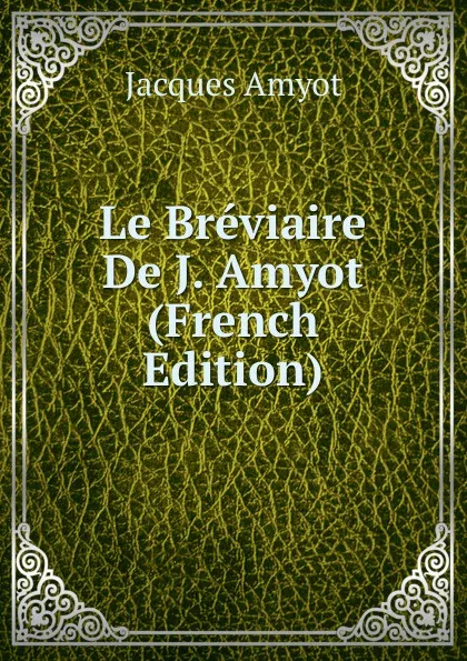 Обложка книги Le Breviaire De J. Amyot (French Edition), Jacques Amyot