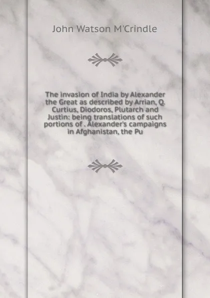 Обложка книги The invasion of India by Alexander the Great as described by Arrian, Q. Curtius, Diodoros, Plutarch and Justin: being translations of such portions of . Alexander.s campaigns in Afghanistan, the Pu, John Watson M'Crindle