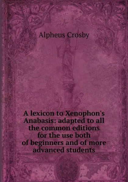 Обложка книги A lexicon to Xenophon.s Anabasis: adapted to all the common editions for the use both of beginners and of more advanced students, Alpheus Crosby