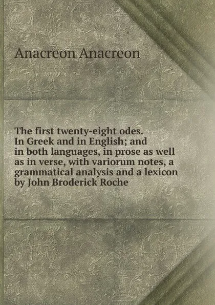 Обложка книги The first twenty-eight odes. In Greek and in English; and in both languages, in prose as well as in verse, with variorum notes, a grammatical analysis and a lexicon by John Broderick Roche, Anacreon Anacreon