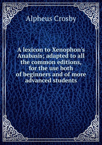 Обложка книги A lexicon to Xenophon.s Anabasis; adapted to all the common editions, for the use both of beginners and of more advanced students, Alpheus Crosby