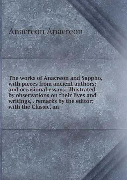 Обложка книги The works of Anacreon and Sappho, with pieces from ancient authors; and occasional essays; illustrated by observations on their lives and writings, . remarks by the editor; with the Classic, an, Anacreon Anacreon