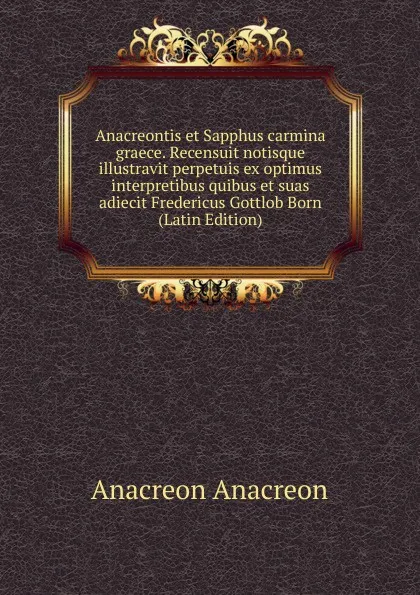 Обложка книги Anacreontis et Sapphus carmina graece. Recensuit notisque illustravit perpetuis ex optimus interpretibus quibus et suas adiecit Fredericus Gottlob Born (Latin Edition), Anacreon Anacreon