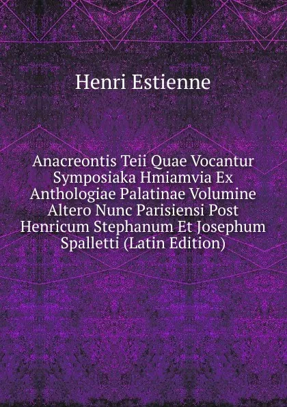 Обложка книги Anacreontis Teii Quae Vocantur Symposiaka Hmiamvia Ex Anthologiae Palatinae Volumine Altero Nunc Parisiensi Post Henricum Stephanum Et Josephum Spalletti (Latin Edition), Henri Estienne