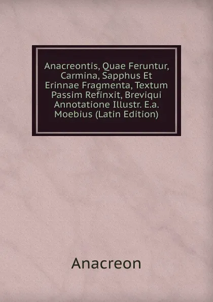 Обложка книги Anacreontis, Quae Feruntur, Carmina, Sapphus Et Erinnae Fragmenta, Textum Passim Refinxit, Breviqui Annotatione Illustr. E.a. Moebius (Latin Edition), Anacreon