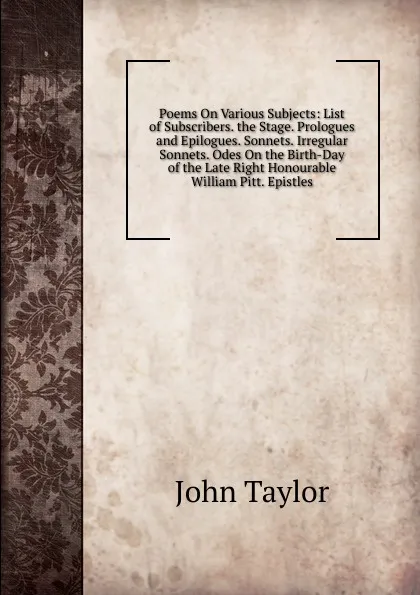 Обложка книги Poems On Various Subjects: List of Subscribers. the Stage. Prologues and Epilogues. Sonnets. Irregular Sonnets. Odes On the Birth-Day of the Late Right Honourable William Pitt. Epistles, Taylor John