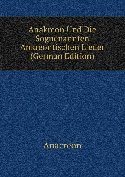 Обложка книги Anakreon Und Die Sognenannten Ankreontischen Lieder (German Edition), Anacreon