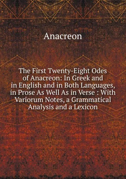 Обложка книги The First Twenty-Eight Odes of Anacreon: In Greek and in English and in Both Languages, in Prose As Well As in Verse : With Variorum Notes, a Grammatical Analysis and a Lexicon, Anacreon