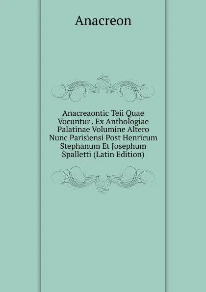 Обложка книги Anacreaontic Teii Quae Vocuntur . Ex Anthologiae Palatinae Volumine Altero Nunc Parisiensi Post Henricum Stephanum Et Josephum Spalletti (Latin Edition), Anacreon