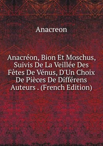 Обложка книги Anacreon, Bion Et Moschus, Suivis De La Veillee Des Fetes De Venus, D.Un Choix De Pieces De Differens Auteurs . (French Edition), Anacreon