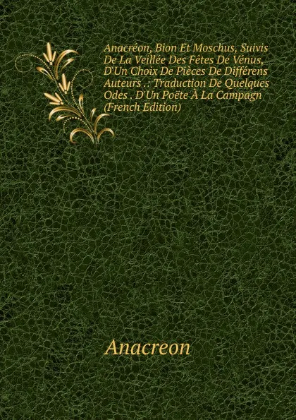 Обложка книги Anacreon, Bion Et Moschus, Suivis De La Veillee Des Fetes De Venus, D.Un Choix De Pieces De Differens Auteurs .: Traduction De Quelques Odes . D.Un Poete A La Campagn (French Edition), Anacreon