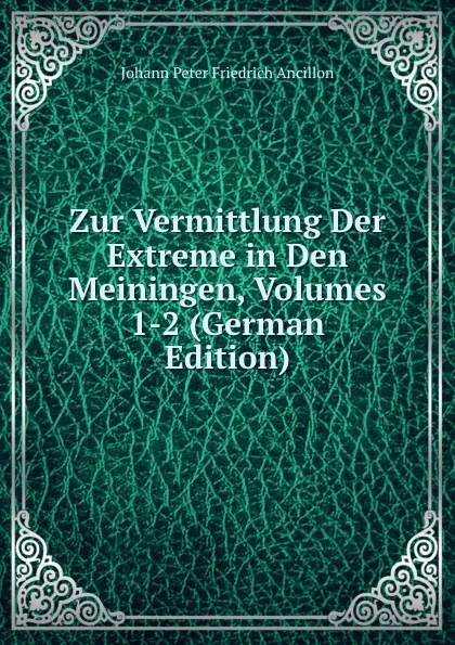 Обложка книги Zur Vermittlung Der Extreme in Den Meiningen, Volumes 1-2 (German Edition), Johann Peter Friedrich Ancillon