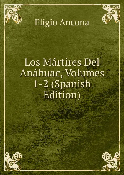Обложка книги Los Martires Del Anahuac, Volumes 1-2 (Spanish Edition), Eligio Ancona
