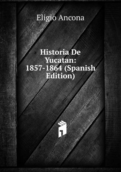 Обложка книги Historia De Yucatan: 1857-1864 (Spanish Edition), Eligio Ancona