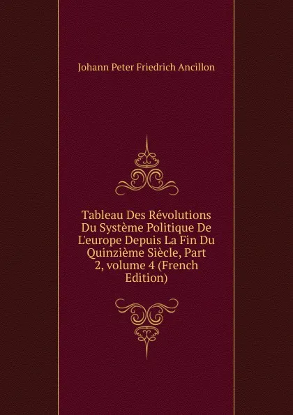 Обложка книги Tableau Des Revolutions Du Systeme Politique De L.europe Depuis La Fin Du Quinzieme Siecle, Part 2,.volume 4 (French Edition), Johann Peter Friedrich Ancillon