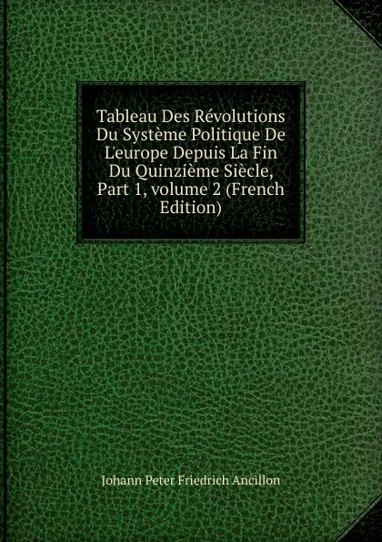 Обложка книги Tableau Des Revolutions Du Systeme Politique De L.europe Depuis La Fin Du Quinzieme Siecle, Part 1,.volume 2 (French Edition), Johann Peter Friedrich Ancillon