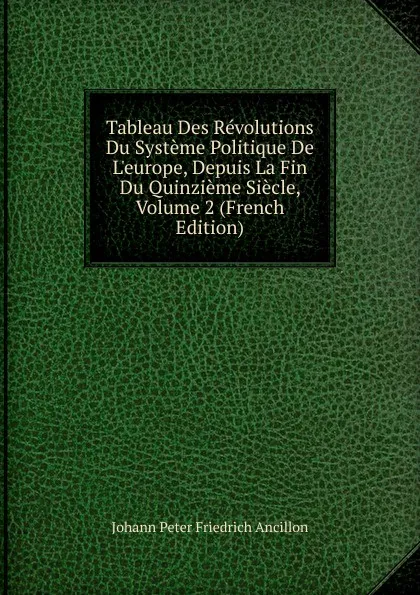 Обложка книги Tableau Des Revolutions Du Systeme Politique De L.europe, Depuis La Fin Du Quinzieme Siecle, Volume 2 (French Edition), Johann Peter Friedrich Ancillon