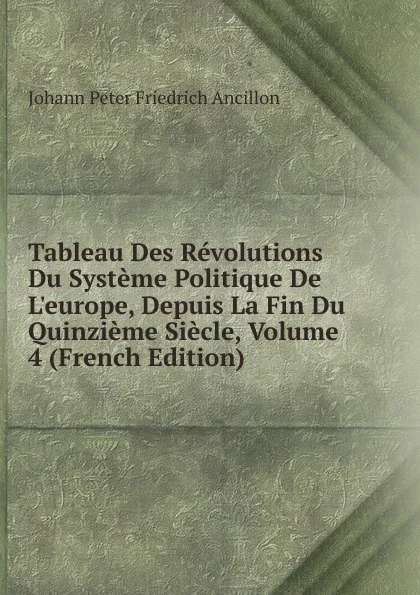 Обложка книги Tableau Des Revolutions Du Systeme Politique De L.europe, Depuis La Fin Du Quinzieme Siecle, Volume 4 (French Edition), Johann Peter Friedrich Ancillon