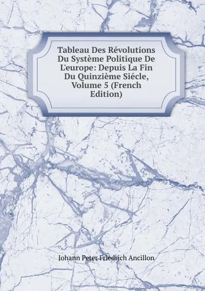 Обложка книги Tableau Des Revolutions Du Systeme Politique De L.europe: Depuis La Fin Du Quinzieme Siecle, Volume 5 (French Edition), Johann Peter Friedrich Ancillon