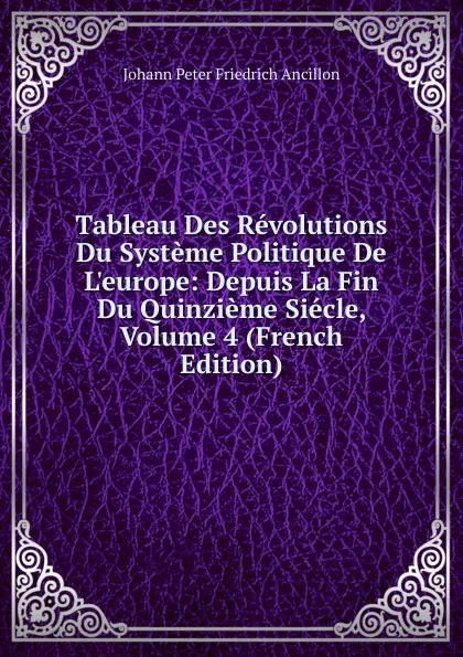 Обложка книги Tableau Des Revolutions Du Systeme Politique De L.europe: Depuis La Fin Du Quinzieme Siecle, Volume 4 (French Edition), Johann Peter Friedrich Ancillon